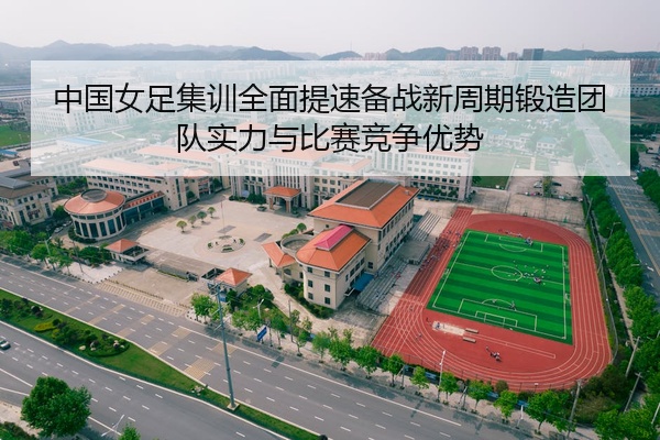 中国女足集训全面提速备战新周期锻造团队实力与比赛竞争优势